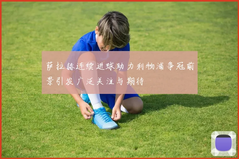 萨拉赫连续进球助力利物浦争冠前景引发广泛关注与期待